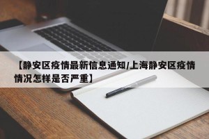 【静安区疫情最新信息通知/上海静安区疫情情况怎样是否严重】
