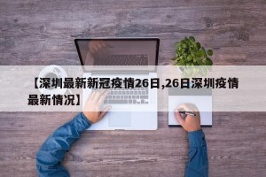 【深圳最新新冠疫情26日,26日深圳疫情最新情况】