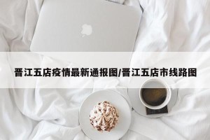 晋江五店疫情最新通报图/晋江五店市线路图