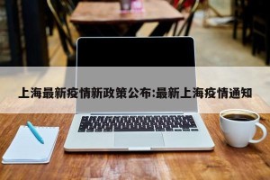 上海最新疫情新政策公布:最新上海疫情通知