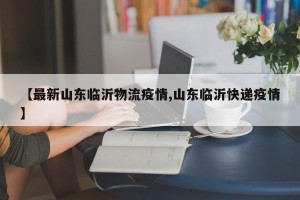 【最新山东临沂物流疫情,山东临沂快递疫情】