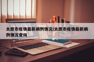 太原市疫情最新病例情况/太原市疫情最新病例情况查询