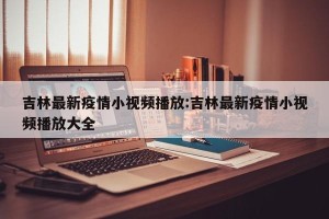 吉林最新疫情小视频播放:吉林最新疫情小视频播放大全