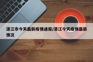 湛江市今天最新疫情通报/湛江今天疫情最新情况