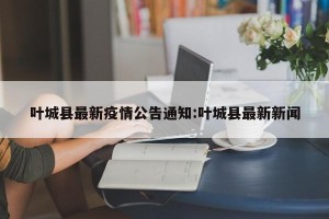 叶城县最新疫情公告通知:叶城县最新新闻