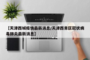 【天津西城疫情最新消息/天津西青区冠状病毒肺炎最新消息】