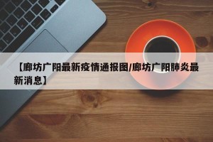 【廊坊广阳最新疫情通报图/廊坊广阳肺炎最新消息】