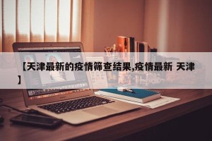 【天津最新的疫情筛查结果,疫情最新 天津】
