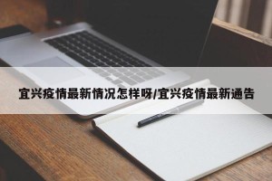 宜兴疫情最新情况怎样呀/宜兴疫情最新通告