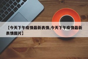 【今天下午疫情最新表情,今天下午疫情最新表情图片】