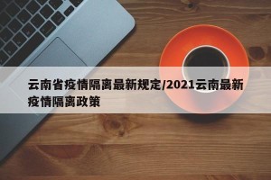 云南省疫情隔离最新规定/2021云南最新疫情隔离政策