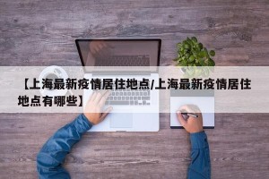 【上海最新疫情居住地点/上海最新疫情居住地点有哪些】