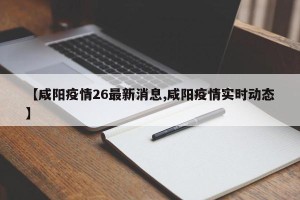 【咸阳疫情26最新消息,咸阳疫情实时动态】