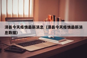 漳县今天疫情最新消息（漳县今天疫情最新消息数据）