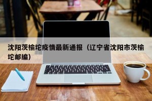 沈阳茨榆坨疫情最新通报（辽宁省沈阳市茨榆坨邮编）