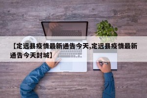 【定远县疫情最新通告今天,定远县疫情最新通告今天封城】