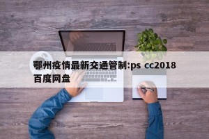 鄂州疫情最新交通管制:ps cc2018百度网盘