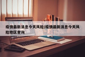 疫情最新消息今天风险/疫情最新消息今天风险地区查询