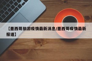 【墨西哥旅游疫情最新消息/墨西哥疫情最新报道】