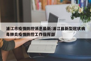 浦江市疫情防控消息最新:浦江县新型冠状病毒肺炎疫情防控工作指挥部