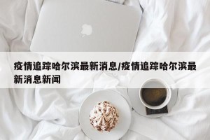 疫情追踪哈尔滨最新消息/疫情追踪哈尔滨最新消息新闻