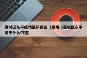 惠城区东平疫情最新情况（惠州市惠城区东平属于什么街道）