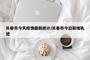 长春市今天疫情最新统计/长春市今日新增轨迹