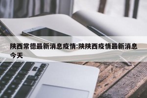 陕西常德最新消息疫情:陕陕西疫情最新消息今天