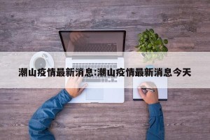 潮山疫情最新消息:潮山疫情最新消息今天