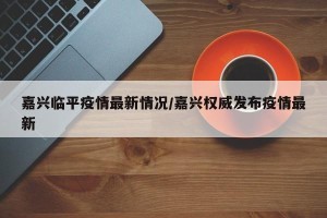 嘉兴临平疫情最新情况/嘉兴权威发布疫情最新