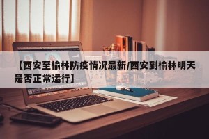 【西安至榆林防疫情况最新/西安到榆林明天是否正常运行】