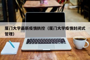 厦门大学最新疫情防控（厦门大学疫情封闭式管理）
