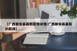 【广西都安县最新疫情详情/广西都安县最新的新闻】