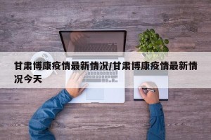 甘肃博康疫情最新情况/甘肃博康疫情最新情况今天