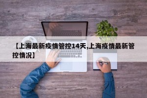 【上海最新疫情管控14天,上海疫情最新管控情况】