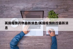 英国疫情药物最新消息/英国疫情防控最新消息