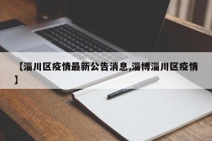 【淄川区疫情最新公告消息,淄博淄川区疫情】