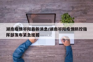 湖南疫情祁阳最新消息/湖南祁阳疫情防控指挥部发布紧急提醒