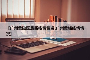 【广州黄陂区最新疫情情况,广州黄埔疫情情况】