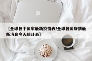 【全球各个国家最新疫情表/全球各国疫情最新消息今天统计表】