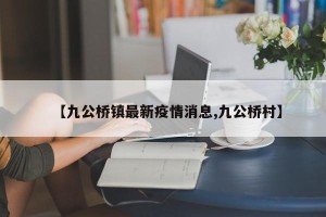 【九公桥镇最新疫情消息,九公桥村】