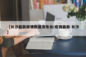 【长沙最新疫情数据发布会/疫情最新 长沙】
