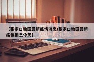 【张家口地区最新疫情消息/张家口地区最新疫情消息今天】