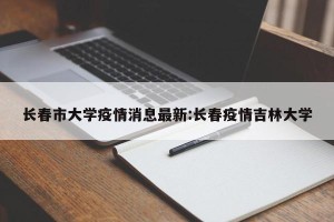 长春市大学疫情消息最新:长春疫情吉林大学