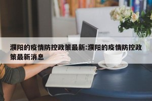 濮阳的疫情防控政策最新:濮阳的疫情防控政策最新消息