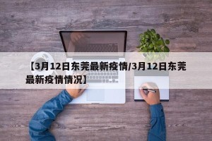 【3月12日东莞最新疫情/3月12日东莞最新疫情情况】
