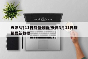 天津3月11日疫情最新/天津3月11日疫情最新数据