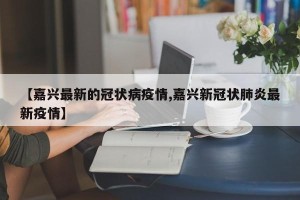 【嘉兴最新的冠状病疫情,嘉兴新冠状肺炎最新疫情】