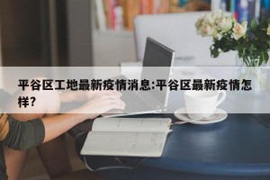 平谷区工地最新疫情消息:平谷区最新疫情怎样?