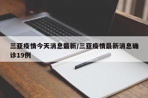 三亚疫情今天消息最新/三亚疫情最新消息确诊19例